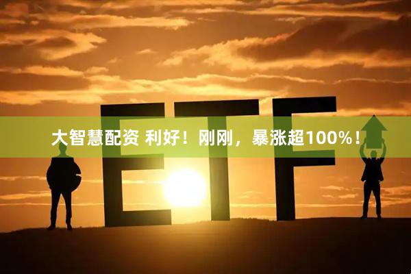 大智慧配资 利好！刚刚，暴涨超100%！