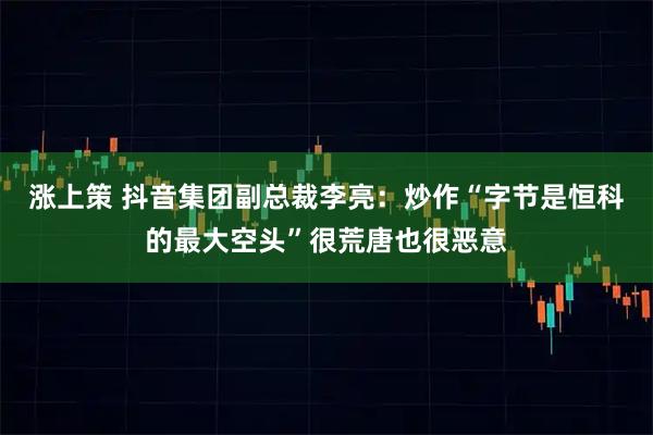 涨上策 抖音集团副总裁李亮：炒作“字节是恒科的最大空头”很荒唐也很恶意