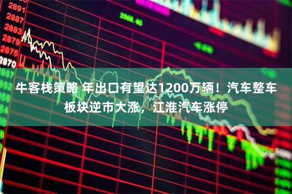 牛客栈策略 年出口有望达1200万辆！汽车整车板块逆市大涨，江淮汽车涨停