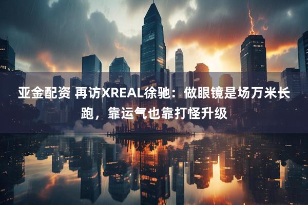 亚金配资 再访XREAL徐驰：做眼镜是场万米长跑，靠运气也靠打怪升级