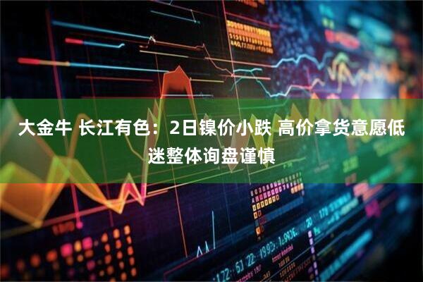 大金牛 长江有色：2日镍价小跌 高价拿货意愿低迷整体询盘谨慎
