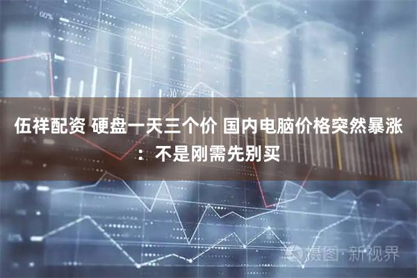 伍祥配资 硬盘一天三个价 国内电脑价格突然暴涨：不是刚需先别买