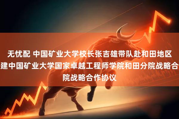 无忧配 中国矿业大学校长张吉雄带队赴和田地区签署共建中国矿业大学国家卓越工程师学院和田分院战略合作协议