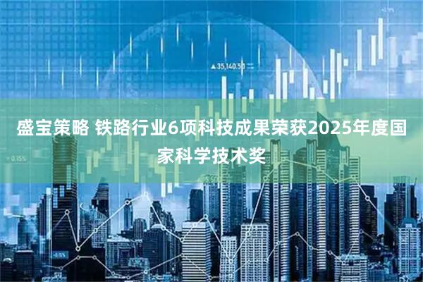 盛宝策略 铁路行业6项科技成果荣获2025年度国家科学技术奖