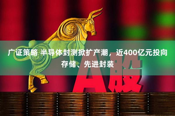 广证策略 半导体封测掀扩产潮，近400亿元投向存储、先进封装