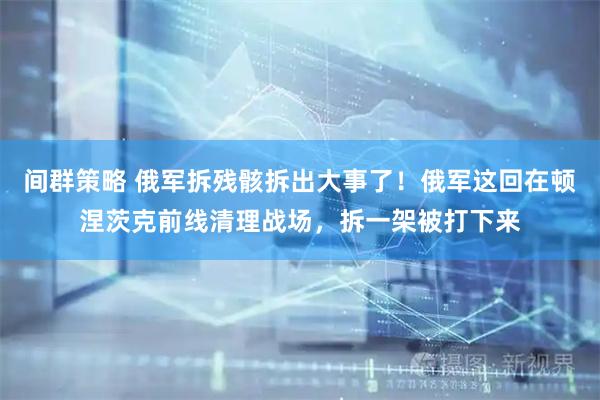 间群策略 俄军拆残骸拆出大事了！俄军这回在顿涅茨克前线清理战场，拆一架被打下来