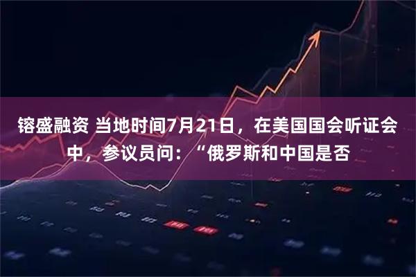 镕盛融资 当地时间7月21日，在美国国会听证会中，参议员问：“俄罗斯和中国是否