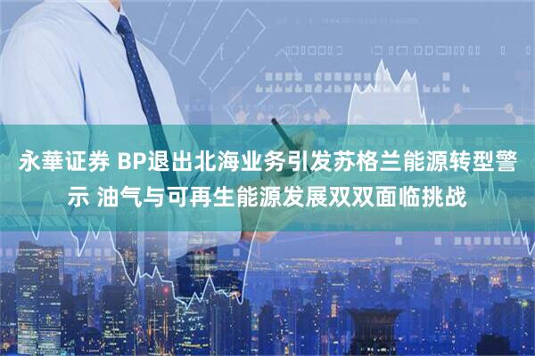 永華证券 BP退出北海业务引发苏格兰能源转型警示 油气与可再生能源发展双双面临挑战
