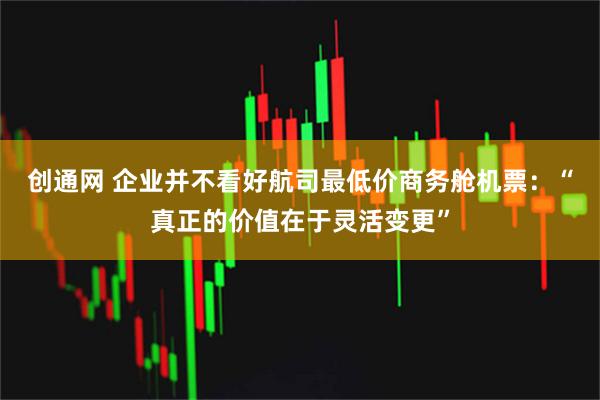 创通网 企业并不看好航司最低价商务舱机票：“真正的价值在于灵活变更”