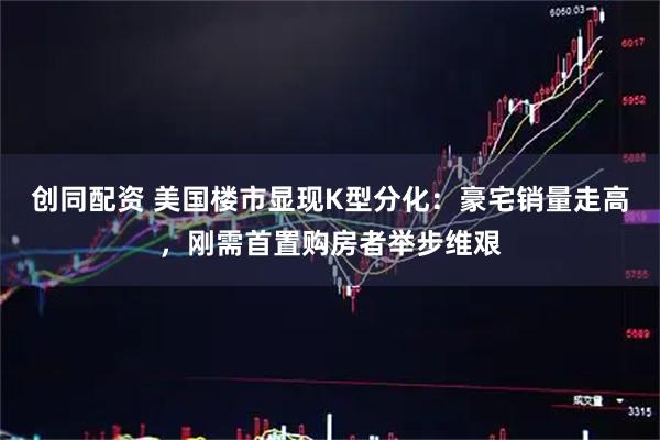 创同配资 美国楼市显现K型分化：豪宅销量走高，刚需首置购房者举步维艰