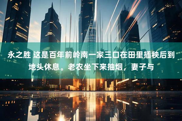 永之胜 这是百年前岭南一家三口在田里插秧后到地头休息。老农坐下来抽烟，妻子与