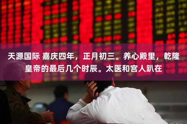 天源国际 嘉庆四年，正月初三。养心殿里，乾隆皇帝的最后几个时辰。太医和宫人趴在